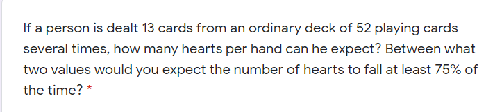 If a person is dealt 13 cards from an ordinary deck of 52 playing cards
several times, how many hearts per hand can he expect? Between what
two values would you expect the number of hearts to fall at least 75% of
the time? *
