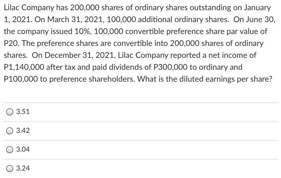 Lilac Company has 200,000 shares of ordinary shares outstanding on January
1, 2021. On March 31, 2021, 100,000 additional ordinary shares. On June 30,
the company issued 10%, 100,000 convertible preference share par value of
P20. The preference shares are convertible into 200,000 shares of ordinary
shares. On December 31, 2021, Lilac Company reported a net income of
P1,140,000 after tax and paid dividends of P300,000 to ordinary and
P100,000 to preference shareholders. What is the diluted earnings per share?
3.51
3.42
3.04
3.24

