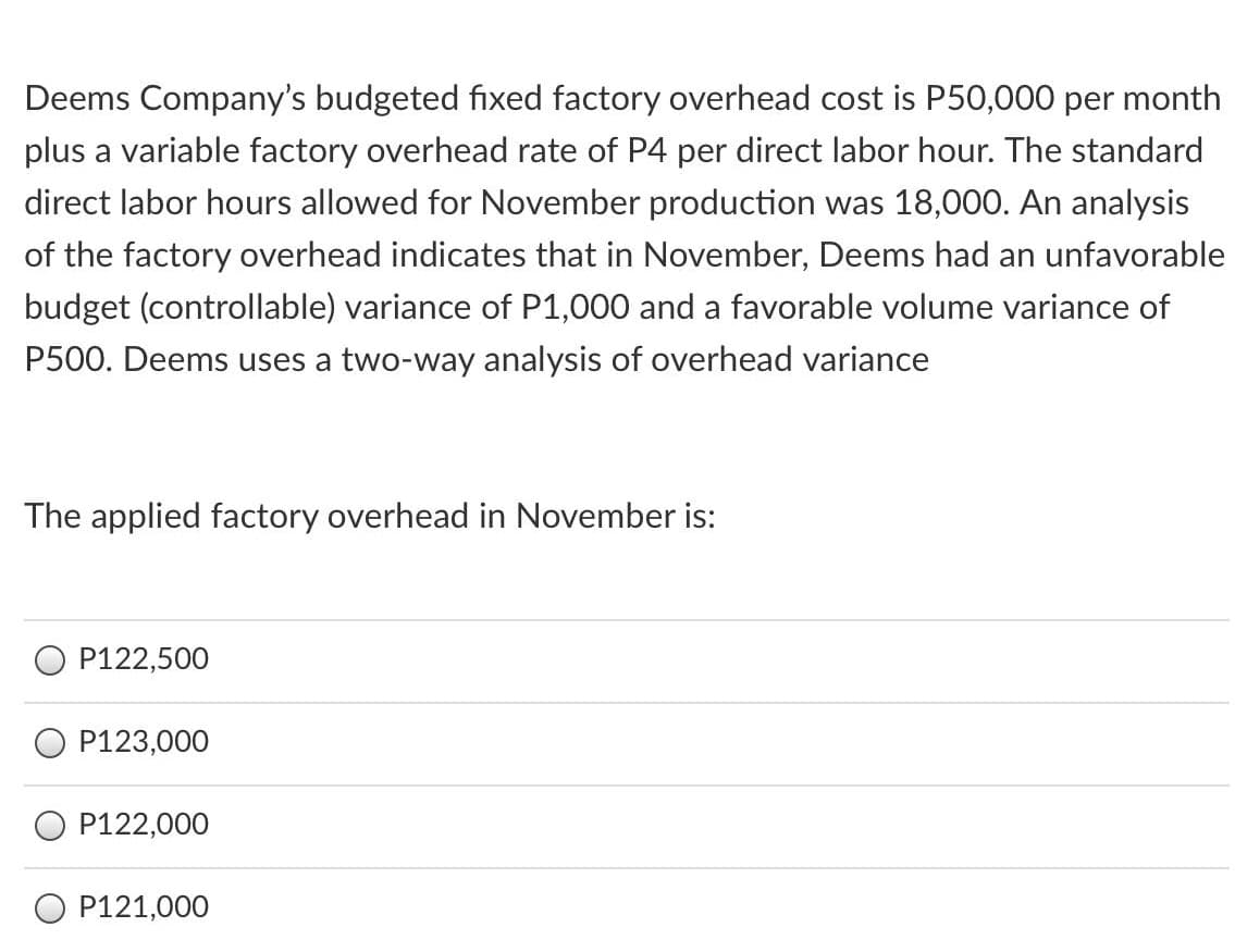 Deems Company's budgeted fixed factory overhead cost is P50,000 per month
plus a variable factory overhead rate of P4 per direct labor hour. The standard
direct labor hours allowed for November production was 18,000. An analysis
of the factory overhead indicates that in November, Deems had an unfavorable
budget (controllable) variance of P1,000 and a favorable volume variance of
P500. Deems uses a two-way analysis of overhead variance
The applied factory overhead in November is:
O P122,500
O P123,000
O P122,000
O P121,000
