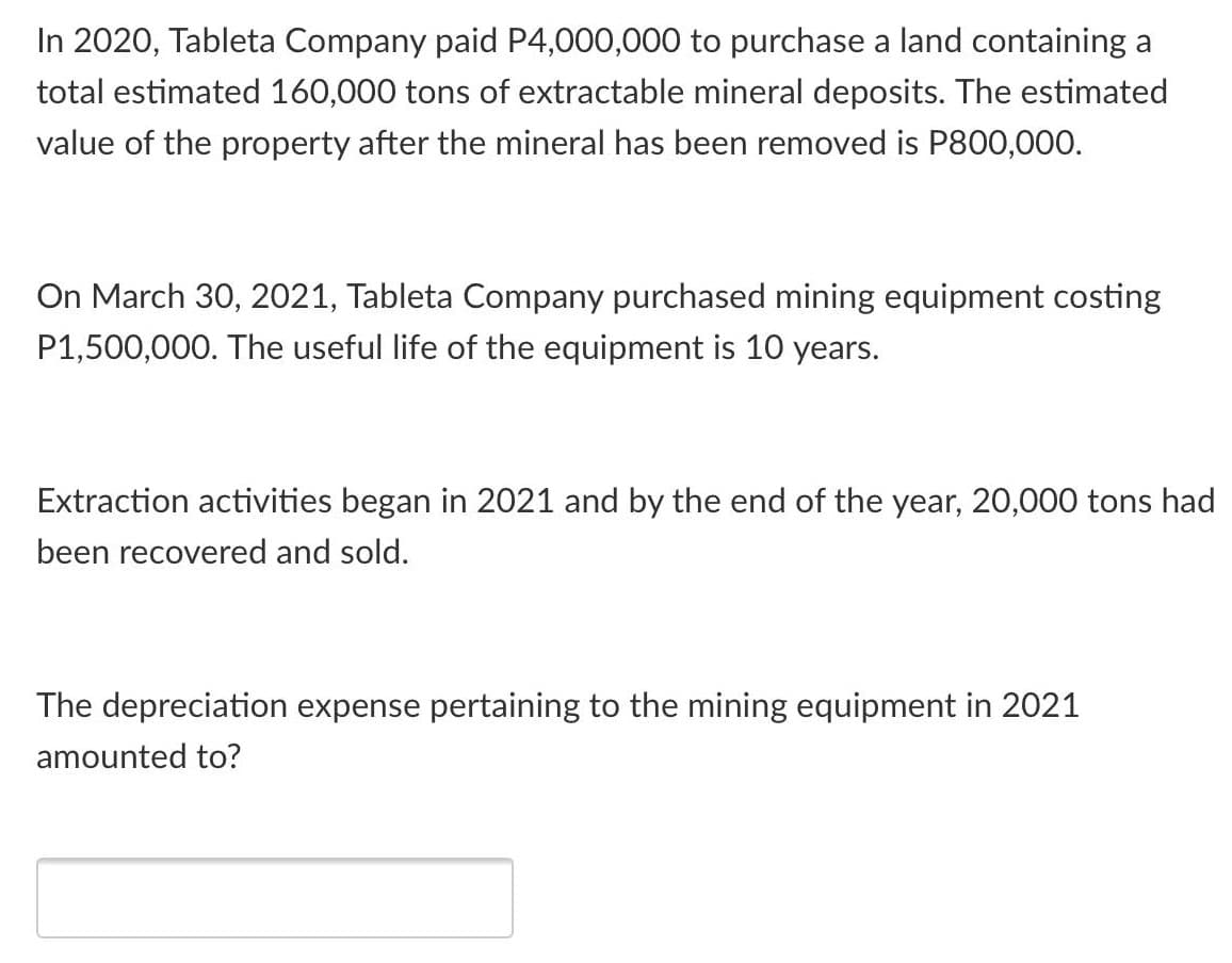 In 2020, Tableta Company paid P4,000,000 to purchase a land containing a
total estimated 160,000 tons of extractable mineral deposits. The estimated
value of the property after the mineral has been removed is P800,000.
On March 30, 2021, Tableta Company purchased mining equipment costing
P1,500,000. The useful life of the equipment is 10 years.
Extraction activities began in 2021 and by the end of the year, 20,000 tons had
been recovered and sold.
The depreciation expense pertaining to the mining equipment in 2021
amounted to?
