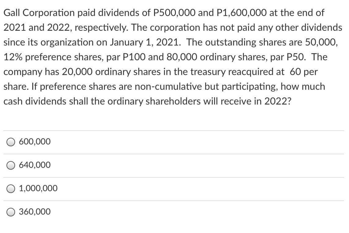 Gall Corporation paid dividends of P500,000 and P1,600,000 at the end of
2021 and 2022, respectively. The corporation has not paid any other dividends
since its organization on January 1, 2021. The outstanding shares are 50,000,
12% preference shares, par P100 and 80,000 ordinary shares, par P50. The
company has 20,000 ordinary shares in the treasury reacquired at 60 per
share. If preference shares are non-cumulative but participating, how much
cash dividends shall the ordinary shareholders will receive in 2022?
600,000
640,000
O 1,000,000
360,000
