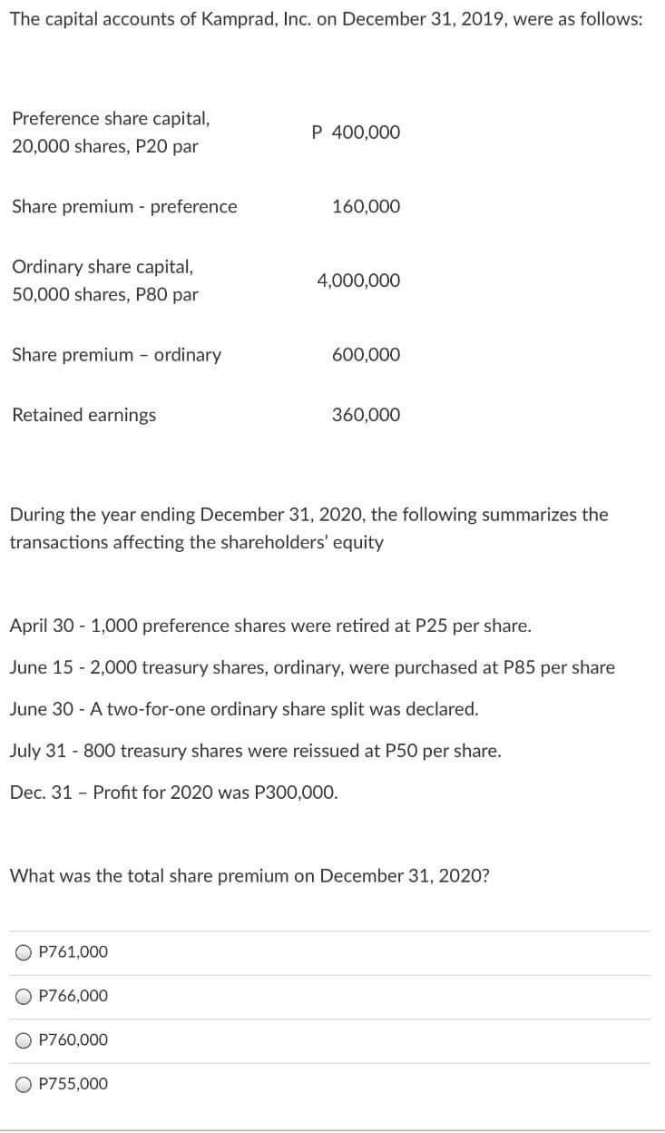 The capital accounts of Kamprad, Inc. on December 31, 2019, were as follows:
Preference share capital,
P 400,000
20,000 shares, P20 par
Share premium - preference
160,000
Ordinary share capital,
4,000,000
50,000 shares, P80 par
Share premium - ordinary
600,000
Retained earnings
360,000
During the year ending December 31, 2020, the following summarizes the
transactions affecting the shareholders' equity
April 30 - 1,000 preference shares were retired at P25 per share.
June 15 - 2,000 treasury shares, ordinary, were purchased at P85 per share
June 30 - A two-for-one ordinary share split was declared.
July 31 - 800 treasury shares were reissued at P50 per share.
Dec. 31 - Profit for 2020 was P300,000.
What was the total share premium on December 31, 2020?
P761,000
P766,000
O P760,000
O P755,000
