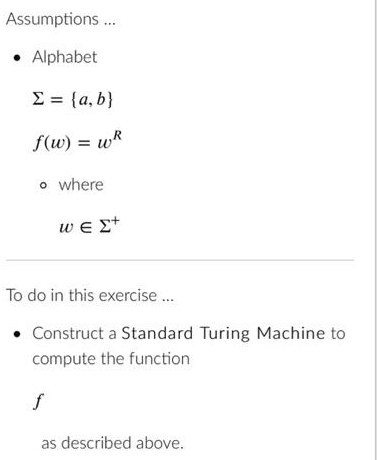 Assumptions....
• Alphabet
Σ = {a,b}
f(w) = wR
o where
ΜΕΣ+
To do in this exercise...
Construct a Standard Turing Machine to
compute the function
f
as described above.