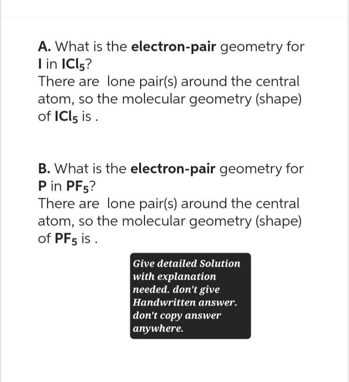 A. What is the electron-pair geometry for
I in IC15?
There are lone pair(s) around the central
atom, so the molecular geometry (shape)
of ICI 5 is.
B. What is the electron-pair geometry for
P in PF5?
There are lone pair(s) around the central
atom, so the molecular geometry (shape)
of PF5 is.
Give detailed Solution
with explanation
needed. don't give
Handwritten answer.
don't copy answer
anywhere.