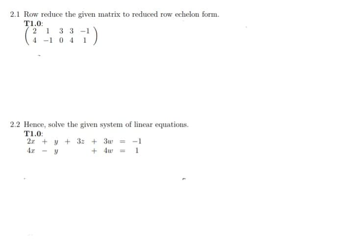 2.1 Row reduce the given matrix to reduced row echelon form.
T1.0:
2 1 3 3 -1
(4)
4 -1 0 4 1
2.2 Hence, solve the given system of linear equations.
T1.0:
2.x + y + 3z + 3w = -1
4.x
+ 4w =
1
