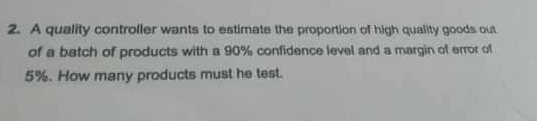 2. A quality controller wants to estimate the proportion of high quality goods out
of a batch of products with a 90% confidence level and a margin of error of
5%. How many products must he test.
