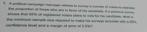 1. A political campaign manager wisthes to survey a number of votars to estimate
the proportion of those who are in favor of his candidate. It a previous survey
shows that 55% of registered voters plans to vote for his candidate, what is
the minimum sample size required to make his surveys accurute with a95%
confidence level and a argin of error of 2.5%?
