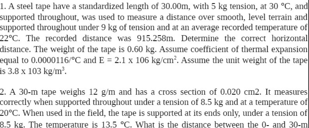 1. A steel tape have a standardized length of 30.00m, with 5 kg tension, at 30 °C, and
supported throughout, was used to measure a distance over smooth, level terrain and
supported throughout under 9 kg of tension and at an average recorded temperature of
22°C. The recorded distance was 915.258m. Determine the correct horizontal
distance. The weight of the tape is 0.60 kg. Assume coefficient of thermal expansion
equal to 0.0000116/°C and E = 2.1 x 106 kg/cm?. Assume the unit weight of the tape
is 3.8 x 103 kg/m³.
2. A 30-m tape weighs 12 g/m and has a cross section of 0.020 cm2. It measures
correctly when supported throughout under a tension of 8.5 kg and at a temperature of
20°C. When used in the field, the tape is supported at its ends only, under a tension of
8.5kg. The temperature is 13.5 °C. What is the distance between the 0- and 30-m
