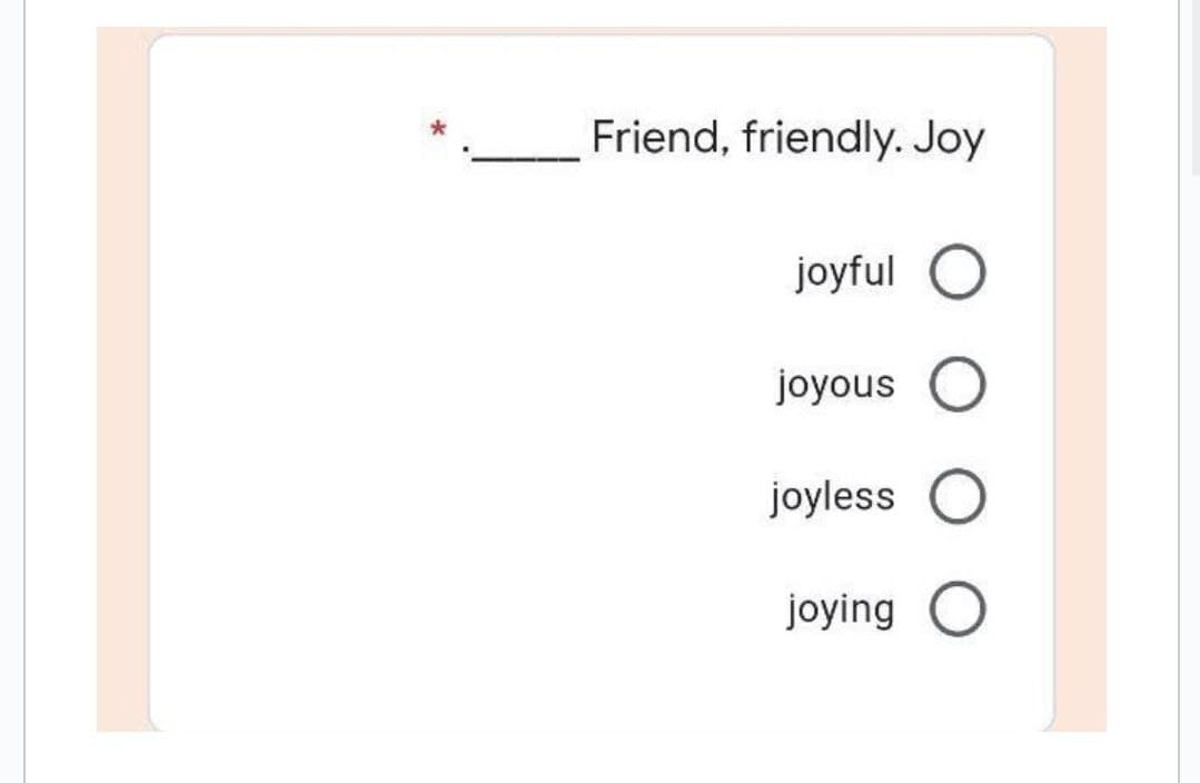 Friend, friendly. Joy
joyful O
joyous O
joyless O
joying O