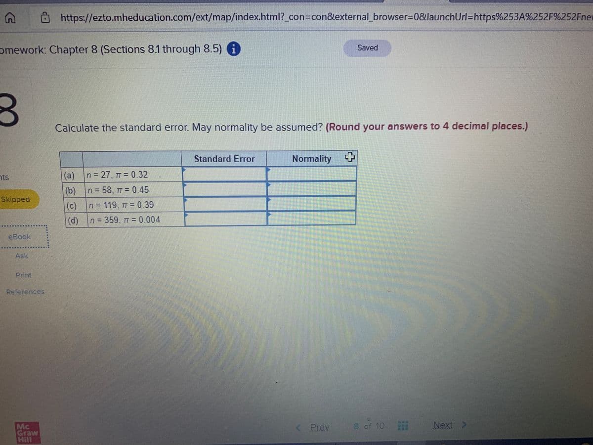 8https://ezto.mheducation.com/ext/map/index.html?_con=con&external_browser=D0&launchUrl=https%253A%252F%252Fnet
omework: Chapter 8 (Sections 8.1 through 8.5) G
Saved
0
Calculate the standard error. May normality be assumed? (Round your answers to 4 decimal places.)
Standard Error
Normality
(a) n 27, T = 0.32
%3D
ts
(b) n= 58, 7 = 0.45
n = 119 , TT = 0.39
Skipped
(c)
n 359, T = 0.004
(d)
eBook
Ask
Print
References
< Prev
8 of 10
Next >
Mc
Graw
Hill
