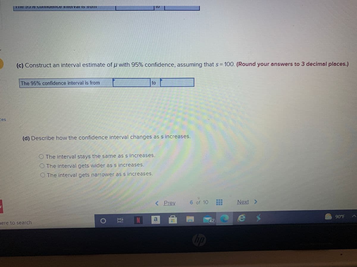 (c) Construct an interval estimate of u with 95% confidence, assuming that s = 100. (Round your answers to 3 decimal places.)
The 95% confidence interval is from
to
tes
(d) Describe how the confidence interval changes as s increases.
O The interval stays the same as s increases.
OThe interval gets wider as s increases.
OThe interval gets narrower as s increases.
< Prev
6 of 10
Next
>
90°F
IN
a
42
nere to search
Cip
