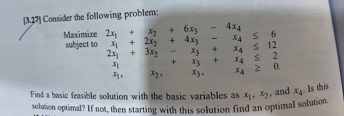 [3.27] Consider the following problem:
Maximize 2x₁
subject to
X1
2x₁
X1
X1,
+
x2
+ 2x2
+ 3x2
x2,
+ 6x3
+ 4x3
+
x3
x3
x3,
+
4x4
X4
X4
X4
X4
≤6
≤12
≤2
≥ 0.
Find a basic feasible solution with the basic variables as x₁, x2, and x4. Is this
solution optimal? If not, then starting with this solution find an optimal solution.