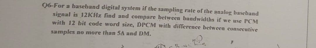 Q6-For a baseband digital system if the sampling rate of the analog baseband
signal is 12KHZ find and compare between bandwidths if we use PCM
with 12 bit code word size, DPCM with difference between consecutive
samples no more than SA and DM.
