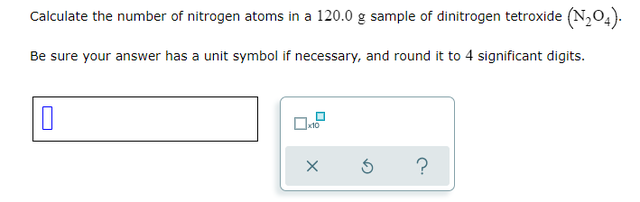 Calculate the number of nitrogen atoms in a 120.0 g sample of dinitrogen tetroxide (N,04).
Be sure your answer has a unit symbol if necessary, and round it to 4 significant digits.
