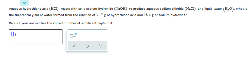 Aqueous hydrochloric acid (HCI) reacts with solid sodium hydroxide (NaOH) to produce aqueous sodium chloride (NaCl) and liquid water (H,O). What is
the theoretical yield of water formed from the reaction of 31.7 g of hydrochloric acid and 18.4 g of sodium hydroxide?
Be sure your answer has the correct number of significant digits in it.
?
