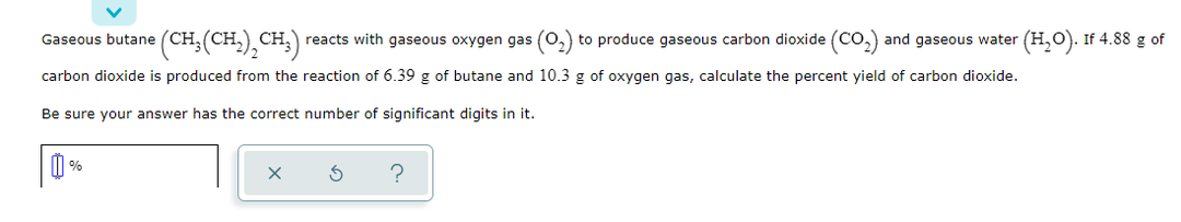 Gaseous butane (CH;(CH,),CH;)
reacts with gaseous oxygen gas (O,) to produce gaseous carbon dioxide (CO,)
and gaseous water (H,O). If 4.88 g of
carbon dioxide is produced from the reaction of 6.39 g of butane and 10.3 g of oxygen gas, calculate the percent yield of carbon dioxide.
Be sure your answer has the correct number of significant digits in it.
%
