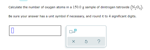 Calculate the number of oxygen atoms in a 150.0 g sample of dinitrogen tetroxide (N,04).
Be sure your answer has a unit symbol if necessary, and round it to 4 significant digits.
