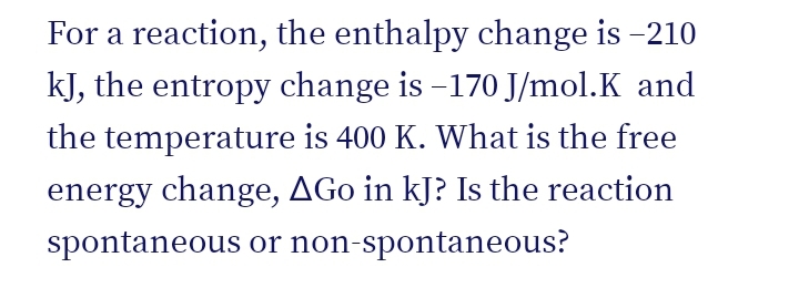 For a reaction, the enthalpy change is -210
kJ, the entropy change is -170 J/mol.K and
the temperature is 400 K. What is the free
energy change, AGo in kJ? Is the reaction
spontaneous or non-spontaneous?
