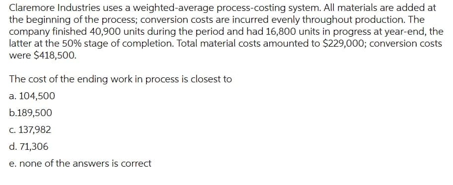 Claremore Industries uses a weighted-average process-costing system. All materials are added at
the beginning of the process; conversion costs are incurred evenly throughout production. The
company finished 40,900 units during the period and had 16,800 units in progress at year-end, the
latter at the 50% stage of completion. Total material costs amounted to $229,000; conversion costs
were $418,500.
The cost of the ending work in process is closest to
a. 104,500
b.189,500
c. 137,982
d. 71,306
e. none of the answers
correct
