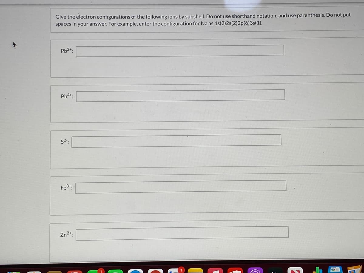 Give the electron configurations of the following ions by subshell. Do not use shorthand notation, and use parenthesis. Do not put
spaces in your answer. For example, enter the configuration for Na as 1s(2)2s(2)2p(6)3s(1).
Pb2+:
Pb4+:
s2:
Fe3+.
Zn2+:
