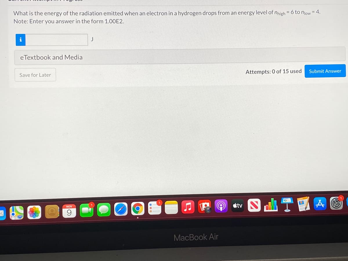 4.
What is the energy of the radiation emitted when an electron in a hydrogen drops from an energy level of nhigh = 6 to njow
Note: Enter you answer in the form 1.00E2.
J
eTextbook and Media
Attempts: 0 of 15 used
Submit Answer
Save for Later
t S T國
NOV
MacBook Air
