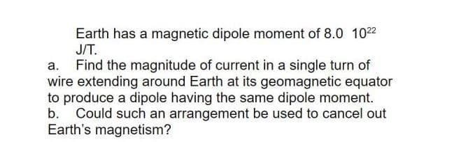 Earth has a magnetic dipole moment of 8.0 1022
J/T.
Find the magnitude of current in a single turn of
wire extending around Earth at its geomagnetic equator
to produce a dipole having the same dipole moment.
b. Could such an arrangement be used to cancel out
Earth's magnetism?
