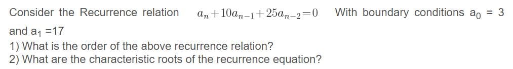 Consider the Recurrence relation
an + 10an-1+ 25an-2=0
With boundary conditions ao = 3
and a =17
1) What is the order of the above recurrence relation?
2) What are the characteristic roots of the recurrence equation?
