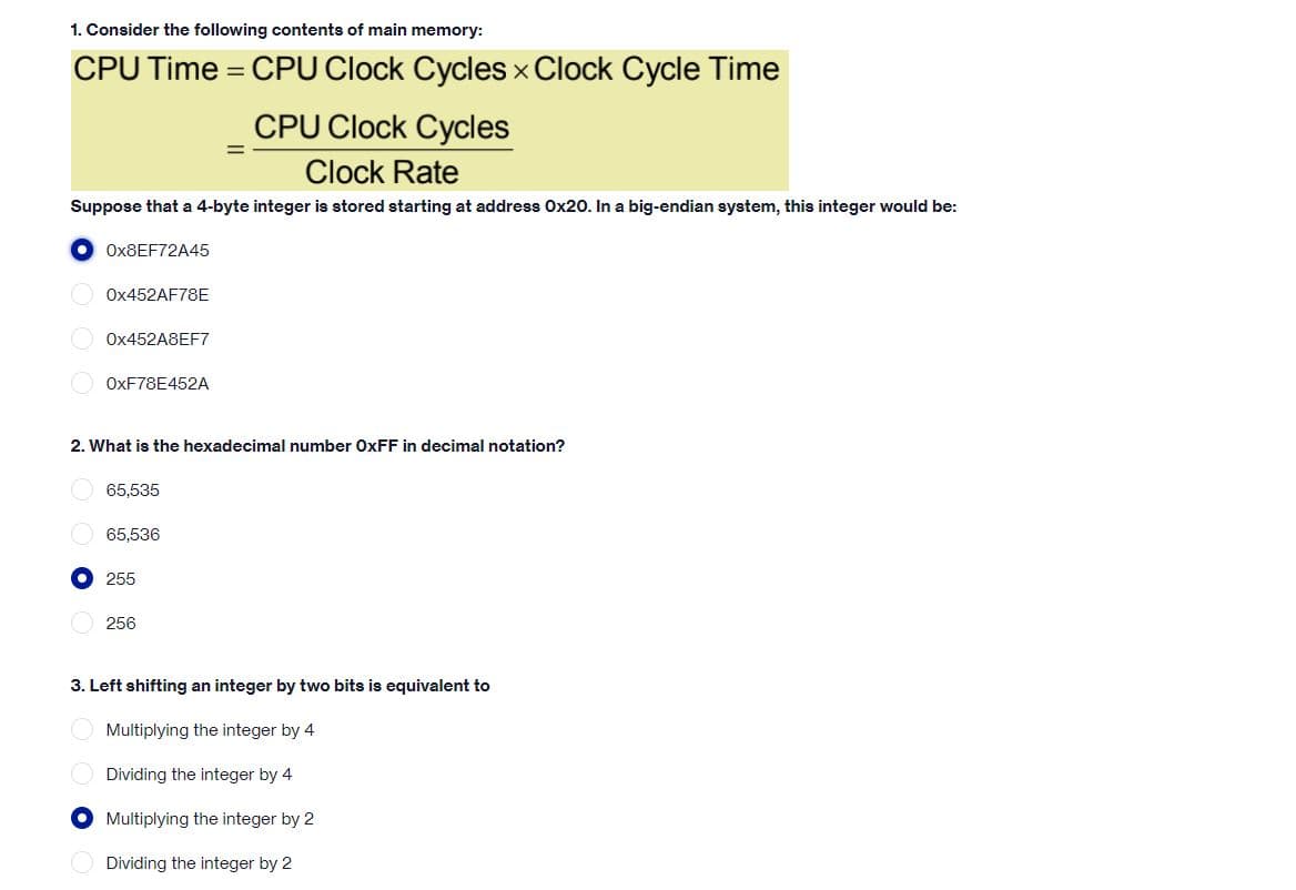 1. Consider the following contents of main memory:
CPU Time = CPU Clock Cycles x Clock Cycle Time
%3D
CPU Clock Cycles
Clock Rate
Suppose that a 4-byte integer is stored starting at address Ox20o. In a big-endian system, this integer would be:
OX8EF72A45
OX452AF78E
O OX452A8EF7
OXF78E452A
2. What is the hexadecimal number OXFF in decimal notation?
65,535
65,536
255
O 256
3. Left shifting an integer by two bits is equivalent to
O Multiplying the integer by 4
Dividing the integer by 4
O Multiplying the integer by 2
Dividing the integer by 2
