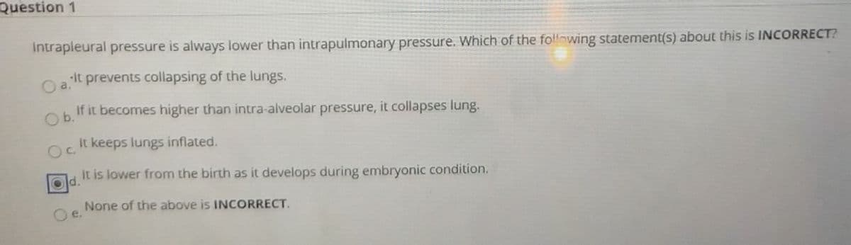Question 1
Intrapleural pressure is always lower than intrapulmonary pressure. Which of the fo!lowing statement(s) about this is INCORRECT?
It prevents collapsing of the lungs.
a.
If it becomes higher than intra-alveolar pressure, it collapses lung.
Ob.
It keeps lungs inflated.
It is lower from the birth as it develops during embryonic condition.
d.
None of the above is INCORRECT.
e.
