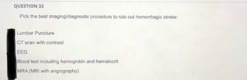 QUESTION 33
Pick the best imaging/diagnostic procedure to rule out hemorrhagic stroke:
Lumbar Puncture
CT scan with contrast
EEG
Blood test including hemoglobin and hematocrit
MRA (MRI with angiography)
