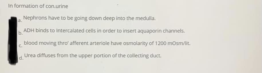 In formation of con.urine
Nephrons have to be going down deep into the medulla.
a.
b. ADH binds to Intercalated cells in order to insert aquaporin channels.
blood moving thro' afferent arteriole have osmolarity of 1200 mOsm/lit.
C.
Urea diffuses from the upper portion of the collecting duct.
