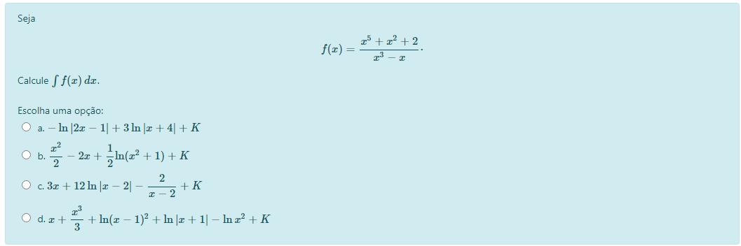 Seja
5 + 72 + 2
f(æ) =
73
Calcule S f(x) d.
Escolha uma opção:
- In |2x – 1|+ 3In |æ + 4| + K
a.
1
2x +
In(a? + 1) + K
b.
O c. 3z + 12 ln |x – 2| –
+ K
x – 2
O d. x +
+ In(x – 1)² + In |æ + 1| – In a? +K
3
