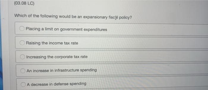 (03.08 LC)
Which of the following would be an expansionary fiscl policy?
Placing a limit on government expenditures
Raising the income tax rate
Increasing the corporate tax rate
An increase in infrastructure spending
OA decrease in defense spending
