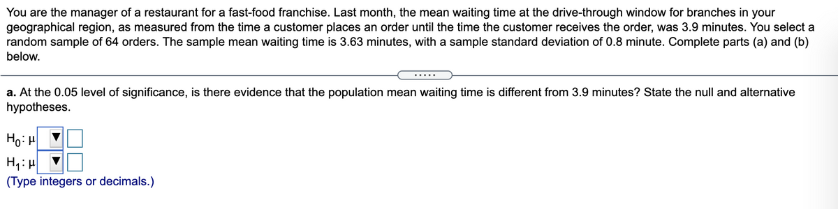 You are the manager of a restaurant for a fast-food franchise. Last month, the mean waiting time at the drive-through window for branches in your
geographical region, as measured from the time a customer places an order until the time the customer receives the order, was 3.9 minutes. You select a
random sample of 64 orders. The sample mean waiting time is 3.63 minutes, with a sample standard deviation of 0.8 minute. Complete parts (a) and (b)
below.
.....
a. At the 0.05 level of significance, is there evidence that the population mean waiting time is different from 3.9 minutes? State the null and alternative
hypotheses.
Ho: H
(Type integers or decimals.)
