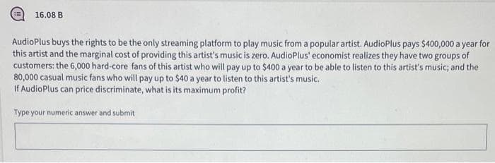 16.08 B
AudioPlus buys the rights to be the only streaming platform to play music from a popular artist. AudioPlus pays $400,000 a year for
this artist and the marginal cost of providing this artist's music is zero. AudioPlus' economist realizes they have two groups of
customers: the 6,000 hard-core fans of this artist who will pay up to $400 a year to be able to listen to this artist's music; and the
80,000 casual music fans who will pay up to $40 a year to listen to this artist's music.
If AudioPlus can price discriminate, what is its maximum profit?
Type your numeric answer and submit
