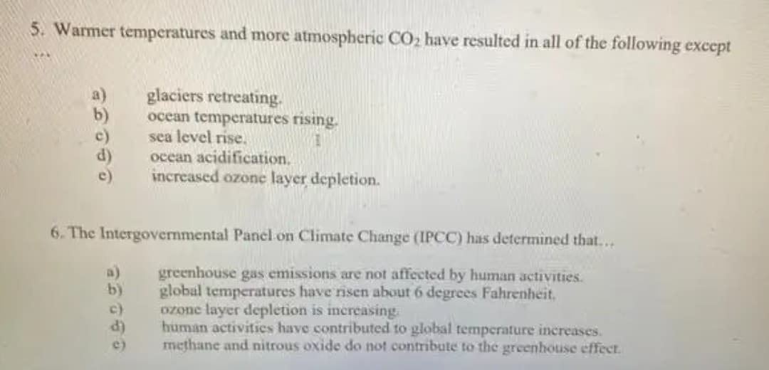 5. Warmer temperatures and more atmospheric CO2 have resulted in all of the following except
glaciers retreating.
ocean temperatures rising.
sea level rise.
ocean acidification.
increased ozone layer depletion.
b)
6. The Intergovernmental Panel on Climate Change (IPCC) has determined that...
greenhouse gas emissions are not affected by human activities.
global temperatures have risen about 6 degrees Fahrenheit,
ozone layer depletion is increasing.
human activities have contributed to global temperature increases.
methane and nitrous oxide do not contribute to the greenhouise effect.
a)
b)
c)
d)
