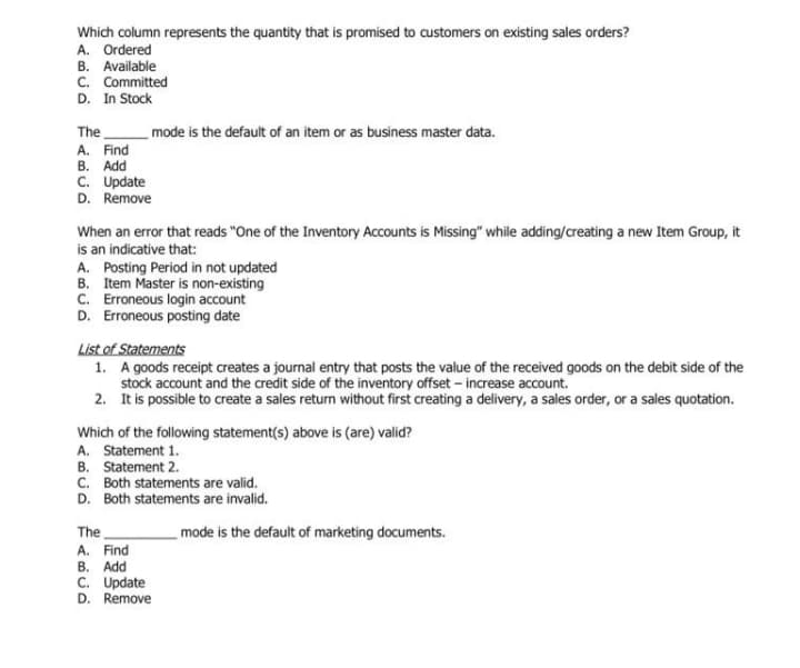 Which column represents the quantity that is promised to customers on existing sales orders?
A. Ordered
B. Available
C. Committed
D. In Stock
The
A. Find
В. Add
C. Update
mode is the default of an item or as business master data.
D. Remove
When an error that reads "One of the Inventory Accounts is Missing" while adding/creating a new Item Group, it
is an indicative that:
A. Posting Period in not updated
B. Item Master is non-existing
C. Erroneous login account
D. Erroneous posting date
List of Statements
1. A goods receipt creates a journal entry that posts the value of the received goods on the debit side of the
stock account and the credit side of the inventory offset - increase account.
2. It is possible to create a sales return without first creating a delivery, a sales order, or a sales quotation.
Which of the following statement(s) above is (are) valid?
A. Statement 1.
B. Statement 2.
C. Both statements are valid.
D. Both statements are invalid.
The
mode is the default of marketing documents.
A. Find
В. Add
C. Update
D. Remove
