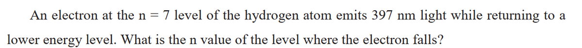 An electron at the n =
7 level of the hydrogen atom emits 397 nm light while returning to a
lower energy level. What is the n value of the level where the electron falls?
