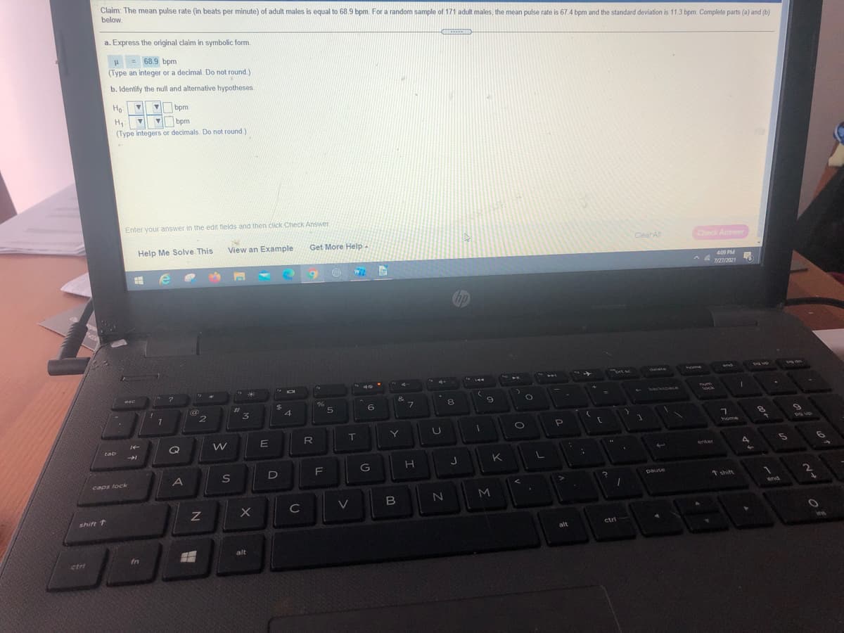 Claim: The mean pulse rate (in beats per minute) of adult males is equal to 68.9 bpm. For a random sample of 171 adult males, the mean pulse rate is 67.4 bpm and the standard deviation is 11.3 bpm. Complete parts (a) and (b)
below.
a. Express the original claim in symbolic form.
H = 68.9 bpm
(Type an integer or a decimal. Do not round.)
b. Identify the null and alternative hypotheses.
Ho
bpm
V bpm.
(Type integers or decimals. Do not round.)
Enter your answer in the edit fields and then click Check Answer.
Help Me Solve This
View an Example
Get More Help
ClearAll
Check Answer
409 PM
A A 122021
hp
%3.
ort sc
delete
oe
PHL
esc
$
&
backspace
Pum
ock
%23
5.
6.
7.
8.
7.
2.
T
Y
home
tab
enter
K
S
D
G
caps lock
pause
t shift
2.
M
end
C
V
shift 1
ctri
alt
alt
fn
ctri
