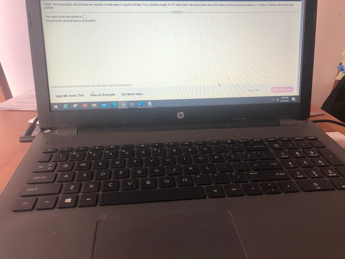 Claim: The mean pulse rate (in beats per minute) of adult males is equal to 69 bpm. For a random sample of 172 adult males, the mean pulse rate is 68 4 bpm and the standard deviation is 11.4 bpm. Find the value of the test
statistic.
The value of the test statistic is
s.
(Round to two decimal places as needed)
Enter your answer in the answer box and then click Check Answer
Help Me Solve. This
View an Example
Get More Help-
Clear All
Check Answer
346 PM
A & 1m2021
hp
ome
d ee
backSoace
%23
3
4
T
Y
home
R
cab
enter
K
G
A
caps loek
Dause
* shift
M
end
B
shift T
ctri
alt
alt
fn
ctri
