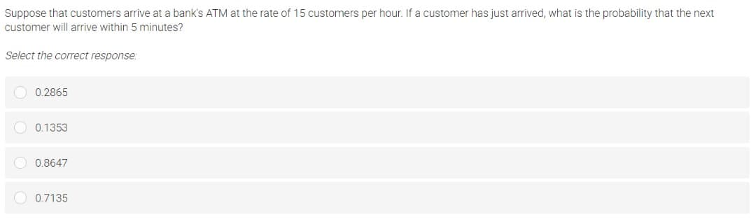 Suppose that customers arrive at a bank's ATM at the rate of 15 customers per hour. If a customer has just arrived, what is the probability that the next
customer will arrive within 5 minutes?
Select the correct response:
O 0.2865
O 0.1353
O 0.8647
O 0.7135
