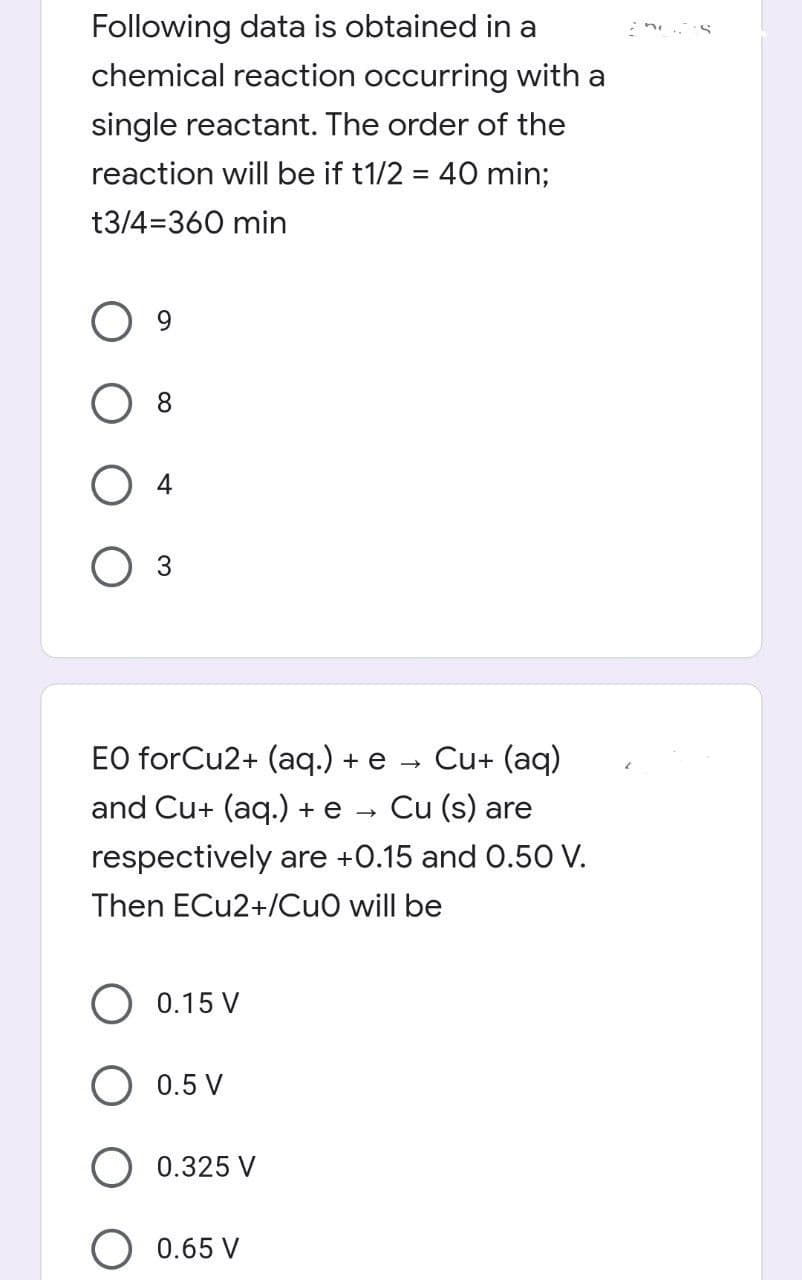 Following data is obtained in a
chemical reaction occurring with a
single reactant. The order of the
reaction will be if t1/2 = 40 min%;
t3/4=360 min
8.
O 3
EO forCu2+ (aq.) + e
Cu+ (aq)
and Cu+ (aq.) + e
Cu (s) are
respectively are +0.15 and 0.50 V.
Then ECU2+/CuO will be
0.15 V
0.5 V
0.325 V
0.65 V
