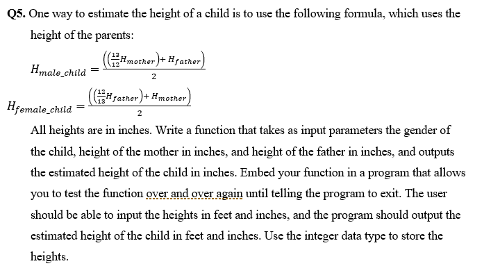 Q5. One way to estimate the height of a child is to use the following formula, which uses the
height of the parents:
Hmother)+ Hfather
Hmale_child
(#father)+ Hmother
Hfemale_child =
All heights are in inches. Write a function that takes as input parameters the gender of
the child, height of the mother in inches, and height of the father in inches, and outputs
the estimated height of the child in inches. Embed your function in a program that allows
you to test the function over and over again until telling the program to exit. The user
should be able to input the heights in feet and inches, and the program should output the
estimated height of the child in feet and inches. Use the integer data type to store the
heights.

