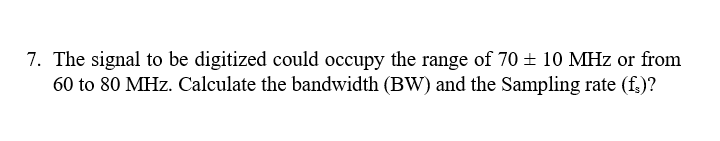 7. The signal to be digitized could occupy the range of 70 ± 10 MHz or from
60 to 80 MHz. Calculate the bandwidth (BW) and the Sampling rate (f.)?