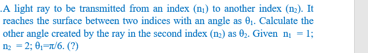 A light ray to be transmitted from an index (n₁) to another index (n₂). It
reaches the surface between two indices with an angle as 0₁. Calculate the
other angle created by the ray in the second index (n₂) as 0₂. Given n₁ = 1;
n₂ = 2; 0₁ π/6. (?)