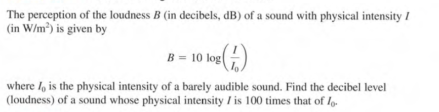 The perception of the loudness B (in decibels, dB) of a sound with physical intensity I
(in W/m²) is given by
B = 10 log|
where I, is the physical intensity of a barely audible sound. Find the decibel level
(loudness) of a sound whose physical intensity I is 100 times that of Io.
