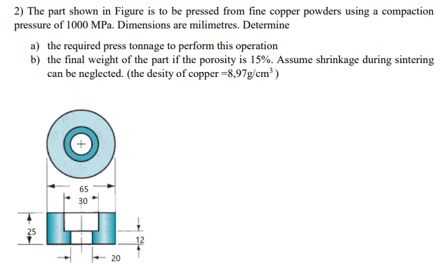 2) The part shown in Figure is to be pressed from fine copper powders using a compaction
pressure of 1000 MPa. Dimensions are milimetres. Determine
a) the required press tonnage to perform this operation
b) the final weight of the part if the porosity is 15%. Assume shrinkage during sintering
can be neglected. (the desity of copper =8,97g/cm³ )
65
30
25
12
20
