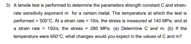 3) A tensile test is performed to determine the parameters strength constant C and strain-
rate sensitivity exponent m for a certain metal. The temperature at which the test is
performed = 500°C. At a strain rate = 10/s, the stress is measured at 140 MPa; and at
a strain rate = 150/s, the stress = 280 MPa. (a) Determine C and m. (b) If the
temperature were 600°C, what changes would you expect in the values of C and m?
