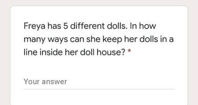 Freya has 5 different dolls. In how
many ways can she keep her dolls in a
line inside her doll house? *
Your answer
