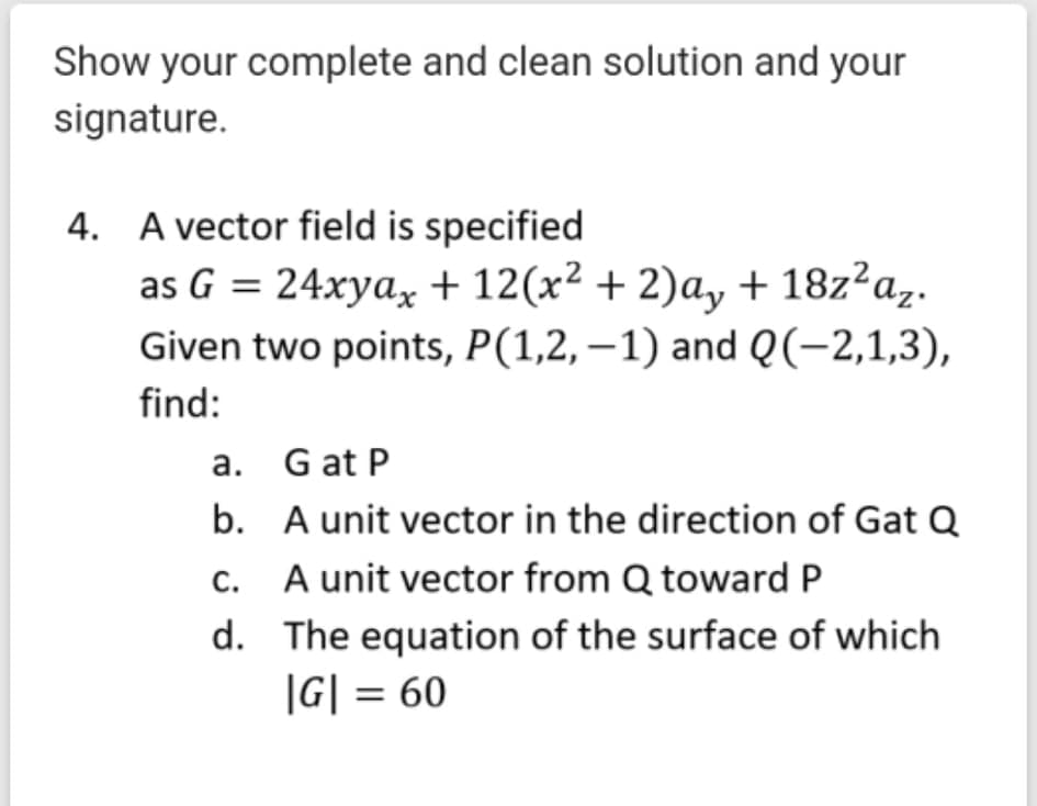 Show your complete and clean solution and your
signature.
4. A vector field is specified
as G = 24xya, + 12(x² + 2)a, + 18z²a,.
Given two points, P(1,2,–1) and Q(-2,1,3),
find:
a. G at P
b. A unit vector in the direction of Gat Q
c. A unit vector from Q toward P
d. The equation of the surface of which
|G| = 60
